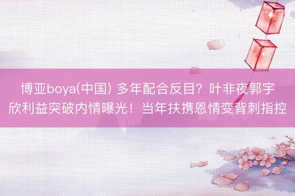 博亚boya(中国) 多年配合反目？叶非夜郭宇欣利益突破内情曝光！当年扶携恩情变背刺指控