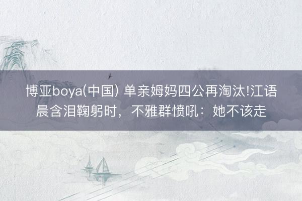 博亚boya(中国) 单亲姆妈四公再淘汰!江语晨含泪鞠躬时，不雅群愤吼：她不该走