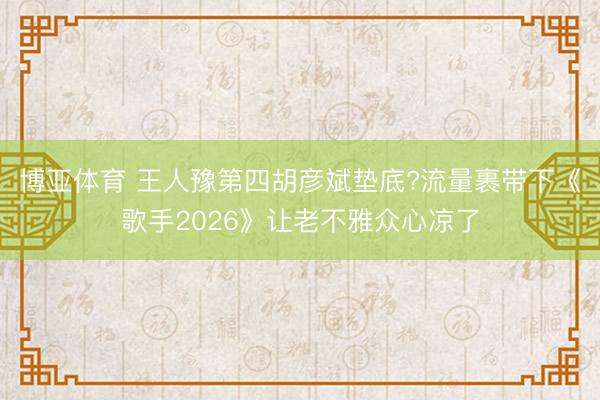 博亚体育 王人豫第四胡彦斌垫底?流量裹带下《歌手2026》让老不雅众心凉了