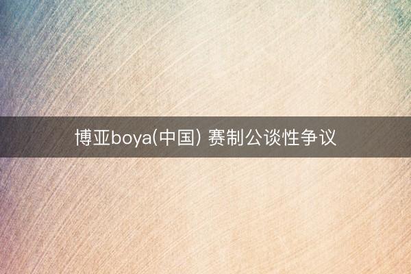 博亚boya(中国) 赛制公谈性争议