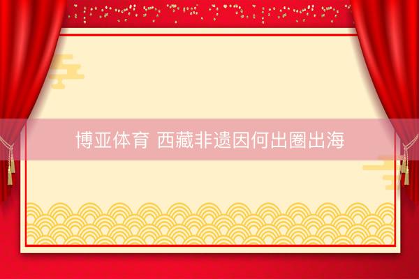 博亚体育 西藏非遗因何出圈出海