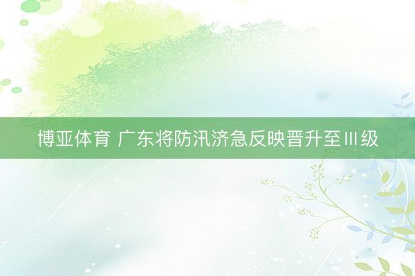 博亚体育 广东将防汛济急反映晋升至Ⅲ级