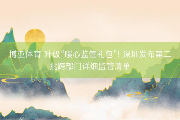 博亚体育 升级“暖心监管礼包”! 深圳发布第二批跨部门详细监管清单