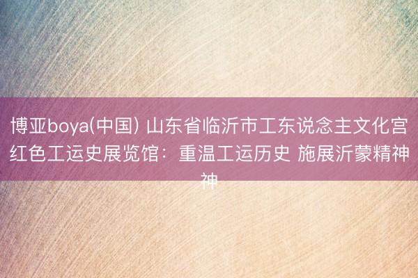 博亚boya(中国) 山东省临沂市工东说念主文化宫红色工运史展览馆：重温工运历史 施展沂蒙精神
