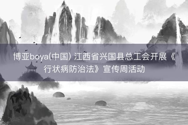 博亚boya(中国) 江西省兴国县总工会开展《行状病防治法》宣传周活动