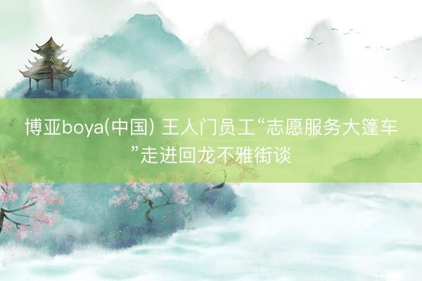 博亚boya(中国) 王人门员工“志愿服务大篷车”走进回龙不雅街谈
