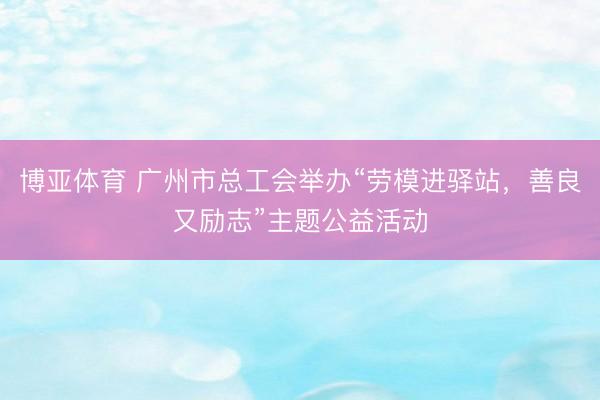 博亚体育 广州市总工会举办“劳模进驿站,善良又励志”主题公益活动
