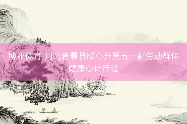 博亚体育 河北省景县暖心开展五一新劳动群体健康心计行径