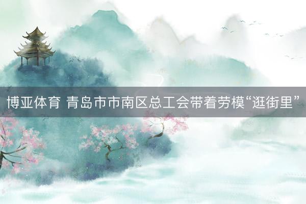 博亚体育 青岛市市南区总工会带着劳模“逛街里”