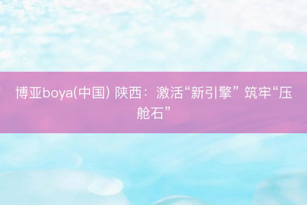 博亚boya(中国) 陕西：激活“新引擎” 筑牢“压舱石”