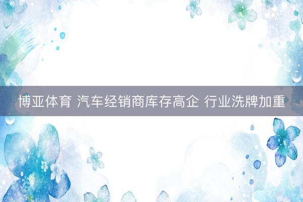 博亚体育 汽车经销商库存高企 行业洗牌加重