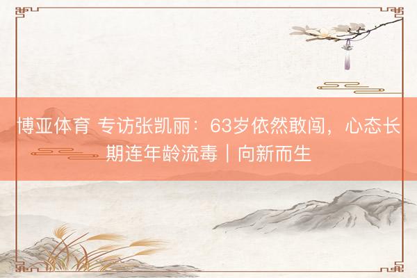 博亚体育 专访张凯丽:63岁依然敢闯,心态长期连年龄流毒|向新而生