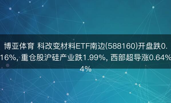 博亚体育 科改变材料ETF南边(588160)开盘跌0.16%， 重仓股沪硅产业跌1.99%， 西部超导涨0.64%