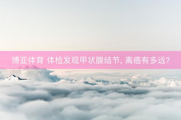 博亚体育 体检发现甲状腺结节， 离癌有多远?
