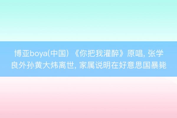 博亚boya(中国) 《你把我灌醉》原唱， 张学良外孙黄大炜离世， 家属说明在好意思国暴毙