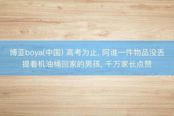 博亚boya(中国) 高考为止， 阿谁一件物品没丢提着机油桶回家的男孩， 千万家长点赞
