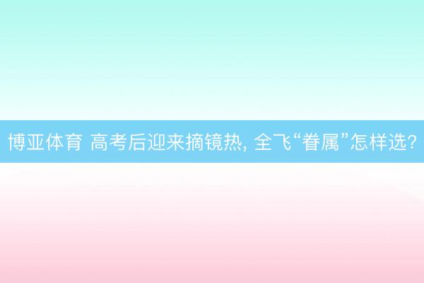 博亚体育 高考后迎来摘镜热， 全飞“眷属”怎样选?