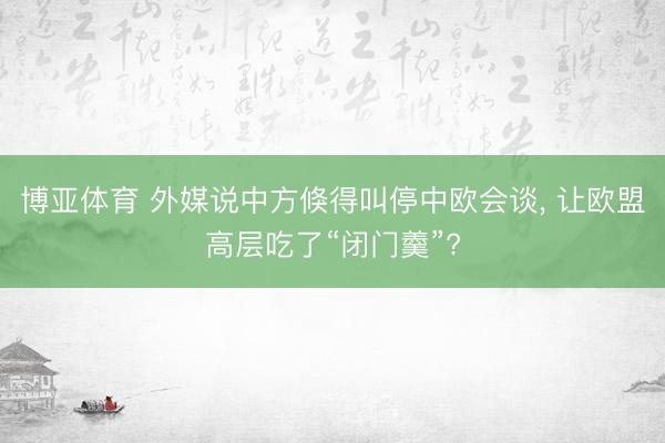 博亚体育 外媒说中方倏得叫停中欧会谈， 让欧盟高层吃了“闭门羹”?