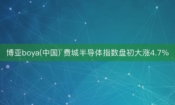 博亚boya(中国) 费城半导体指数盘初大涨4.7%