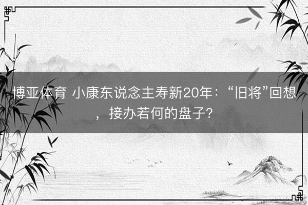博亚体育 小康东说念主寿新20年：“旧将”回想，接办若何的盘子？