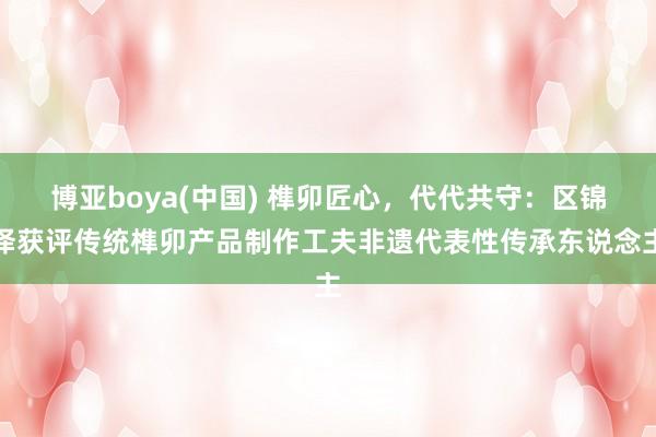 博亚boya(中国) 榫卯匠心，代代共守：区锦泽获评传统榫卯产品制作工夫非遗代表性传承东说念主