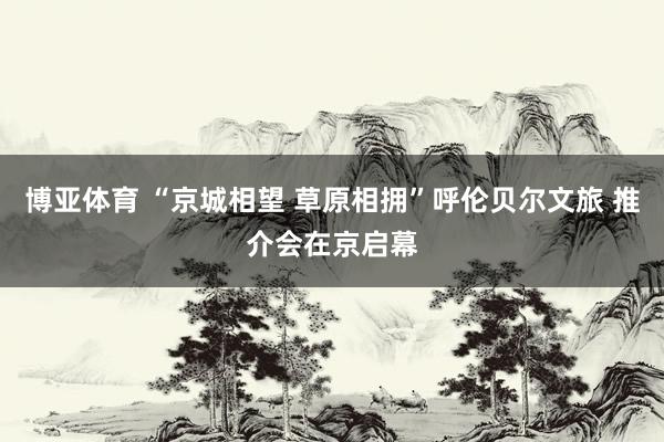 博亚体育 “京城相望 草原相拥”呼伦贝尔文旅 推介会在京启幕