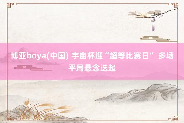 博亚boya(中国) 宇宙杯迎“超等比赛日” 多场平局悬念迭起