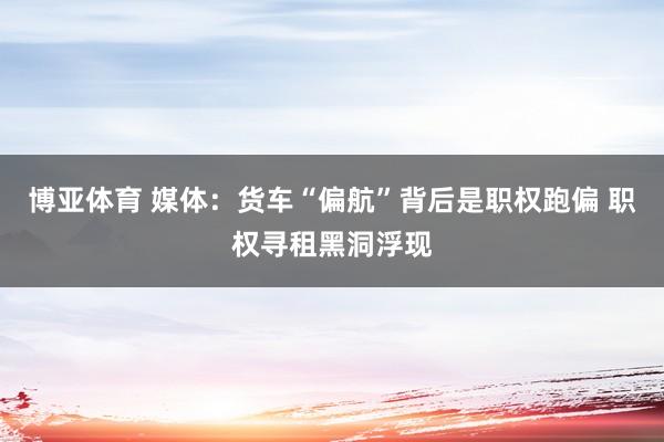 博亚体育 媒体：货车“偏航”背后是职权跑偏 职权寻租黑洞浮现