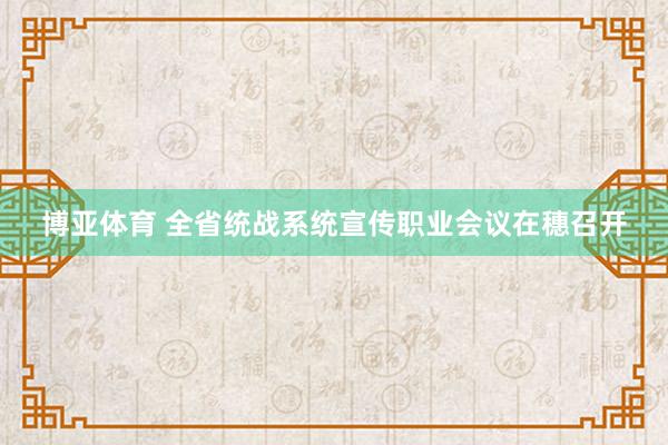 博亚体育 全省统战系统宣传职业会议在穗召开