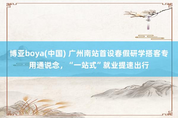 博亚boya(中国) 广州南站首设春假研学搭客专用通说念，“一站式”就业提速出行