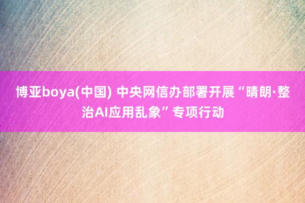 博亚boya(中国) 中央网信办部署开展“晴朗·整治AI应用乱象”专项行动