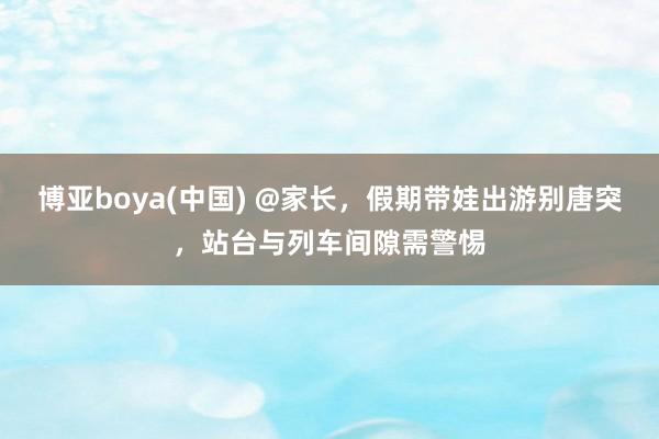 博亚boya(中国) @家长，假期带娃出游别唐突，站台与列车间隙需警惕