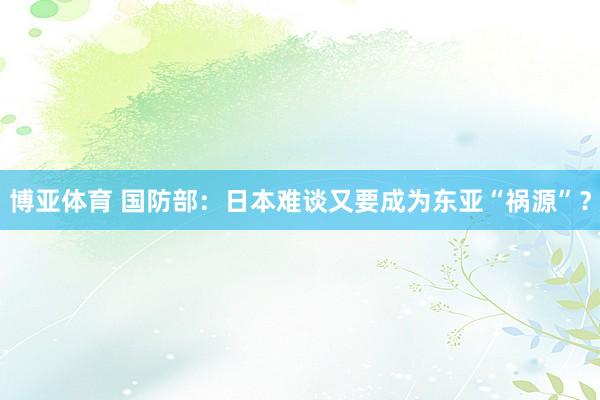博亚体育 国防部：日本难谈又要成为东亚“祸源”？