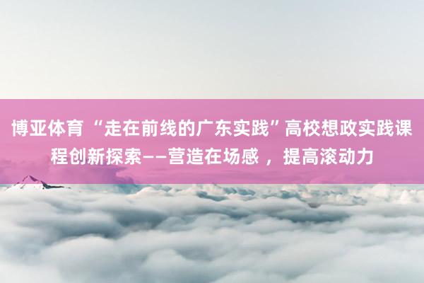 博亚体育 “走在前线的广东实践”高校想政实践课程创新探索——营造在场感 ，提高滚动力