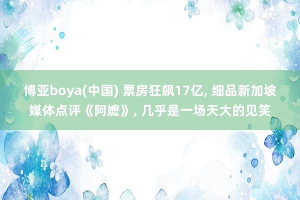 博亚boya(中国) 票房狂飙17亿, 细品新加坡媒体点评《阿嬷》, 几乎是一场天大的见笑