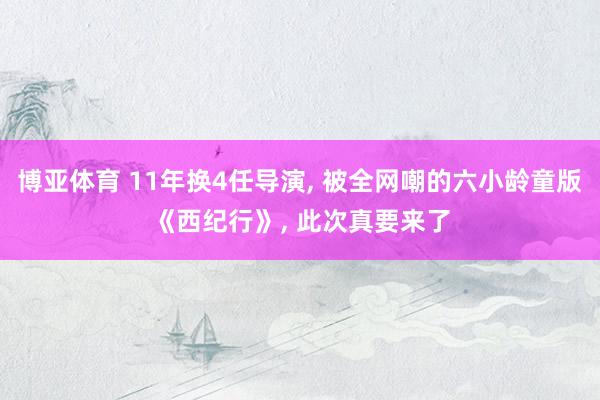 博亚体育 11年换4任导演， 被全网嘲的六小龄童版《西纪行》， 此次真要来了