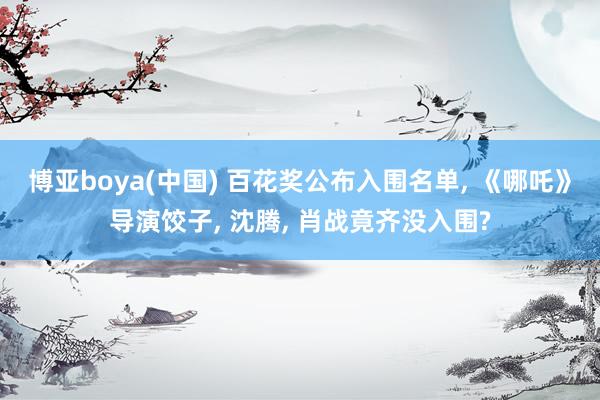 博亚boya(中国) 百花奖公布入围名单， 《哪吒》导演饺子， 沈腾， 肖战竟齐没入围?