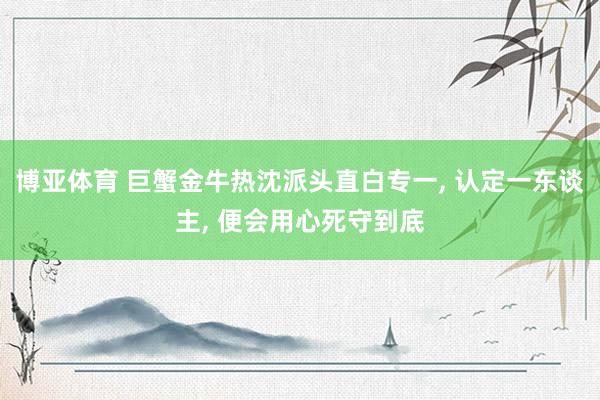 博亚体育 巨蟹金牛热沈派头直白专一， 认定一东谈主， 便会用心死守到底