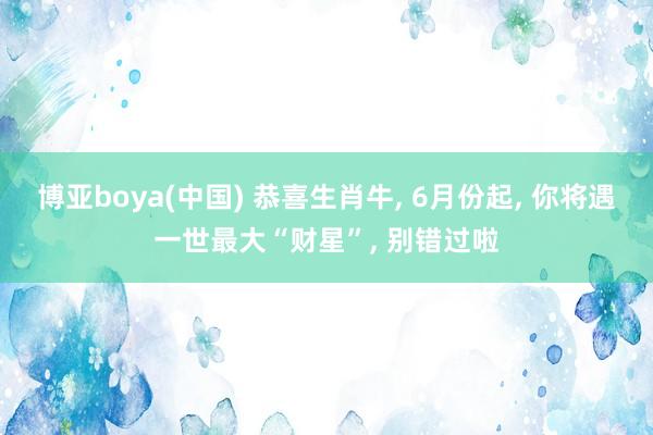 博亚boya(中国) 恭喜生肖牛， 6月份起， 你将遇一世最大“财星”， 别错过啦