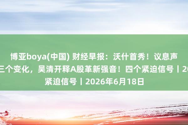 博亚boya(中国) 财经早报:沃什首秀!议息声明大修改出现三个变化,吴清开释A股革新强音!四个紧迫信号丨2026年6月18日