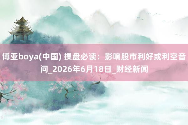 博亚boya(中国) 操盘必读：影响股市利好或利空音问_2026年6月18日_财经新闻