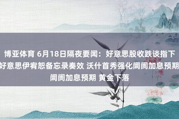 博亚体育 6月18日隔夜要闻:好意思股收跌谈指下挫500点 好意思伊宥恕备忘录奏效 沃什首秀强化阛阓加息预期 黄金下落