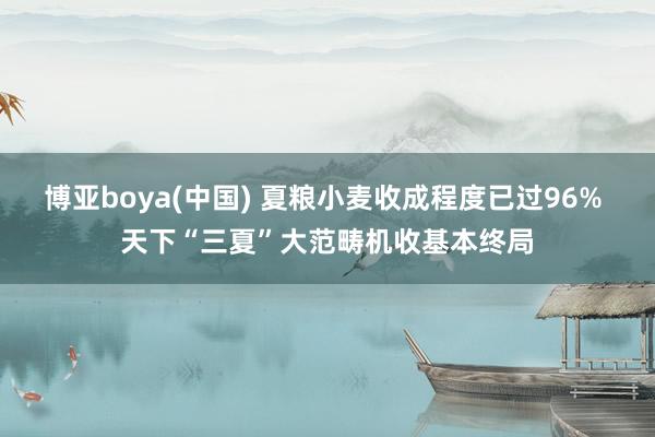 博亚boya(中国) 夏粮小麦收成程度已过96% 天下“三夏”大范畴机收基本终局