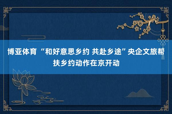 博亚体育 “和好意思乡约 共赴乡途”央企文旅帮扶乡约动作在京开动