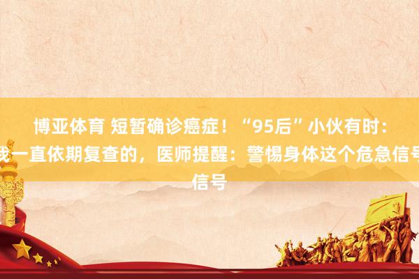 博亚体育 短暂确诊癌症!“95后”小伙有时:我一直依期复查的,医师提醒:警惕身体这个危急信号
