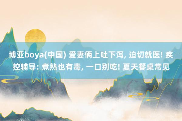 博亚boya(中国) 爱妻俩上吐下泻, 迫切就医! 疾控辅导: 煮熟也有毒, 一口别吃! 夏天餐桌常见