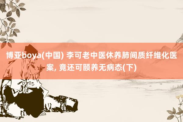 博亚boya(中国) 李可老中医休养肺间质纤维化医案, 竟还可颐养无病态(下)