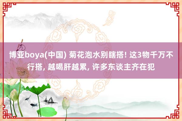 博亚boya(中国) 菊花泡水别瞎搭! 这3物千万不行搭, 越喝肝越累, 许多东谈主齐在犯